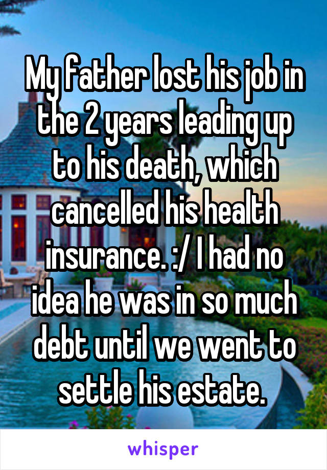 My father lost his job in the 2 years leading up to his death, which cancelled his health insurance. :/ I had no idea he was in so much debt until we went to settle his estate. 