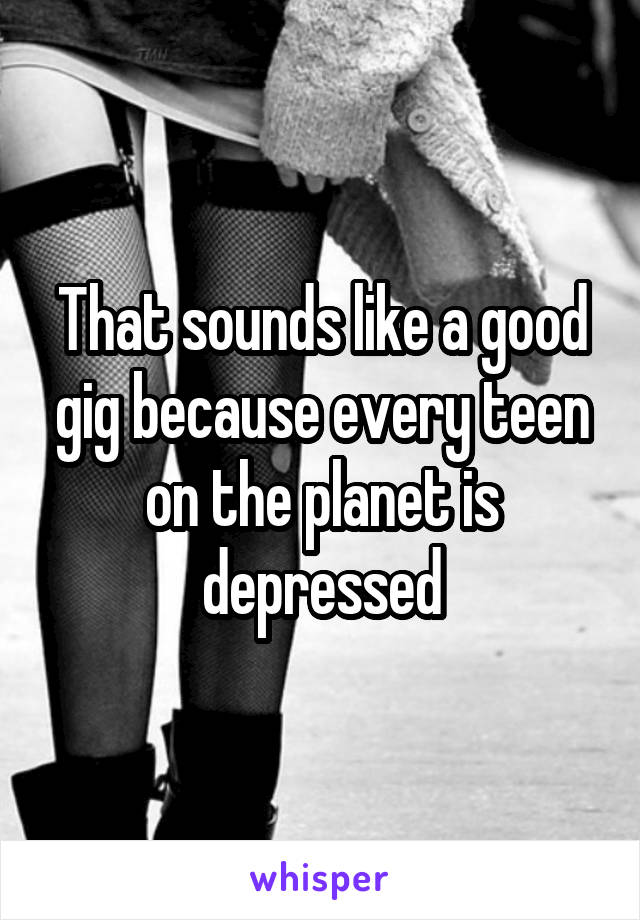 That sounds like a good gig because every teen on the planet is depressed
