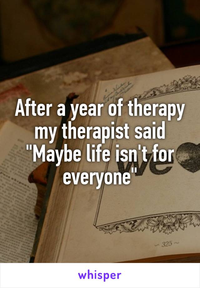 After a year of therapy my therapist said "Maybe life isn't for everyone"