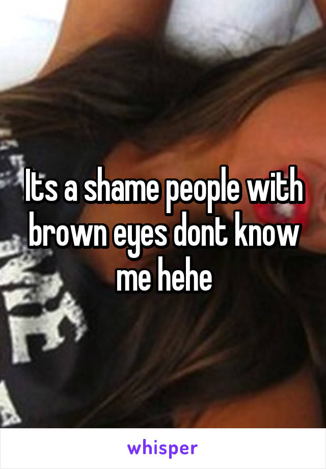 Its a shame people with brown eyes dont know me hehe