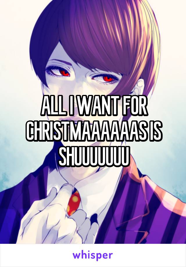ALL I WANT FOR CHRISTMAAAAAAS IS SHUUUUUUU