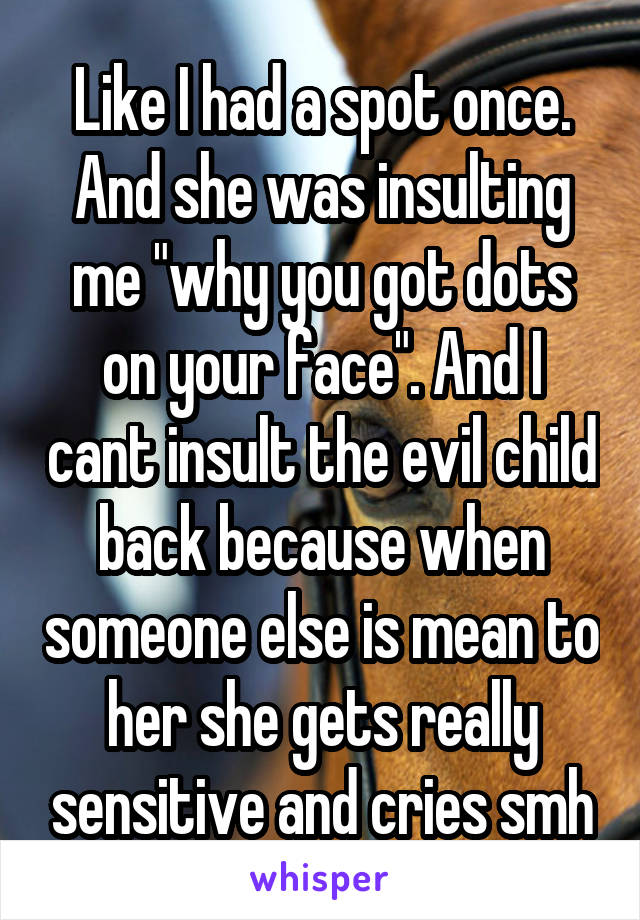 Like I had a spot once. And she was insulting me "why you got dots on your face". And I cant insult the evil child back because when someone else is mean to her she gets really sensitive and cries smh