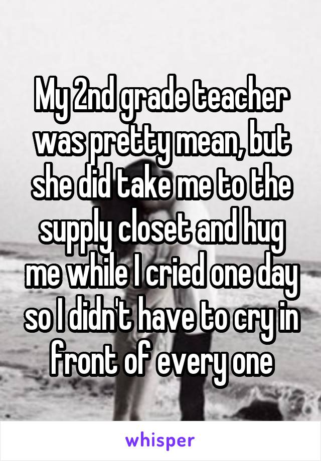 My 2nd grade teacher was pretty mean, but she did take me to the supply closet and hug me while I cried one day so I didn't have to cry in front of every one