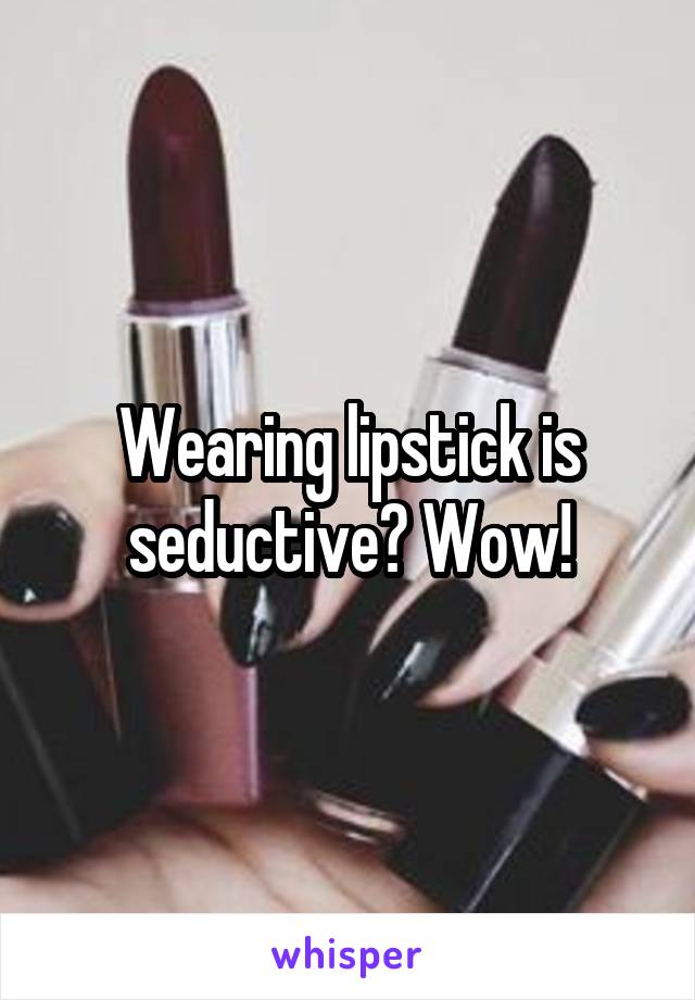 Wearing lipstick is seductive? Wow!