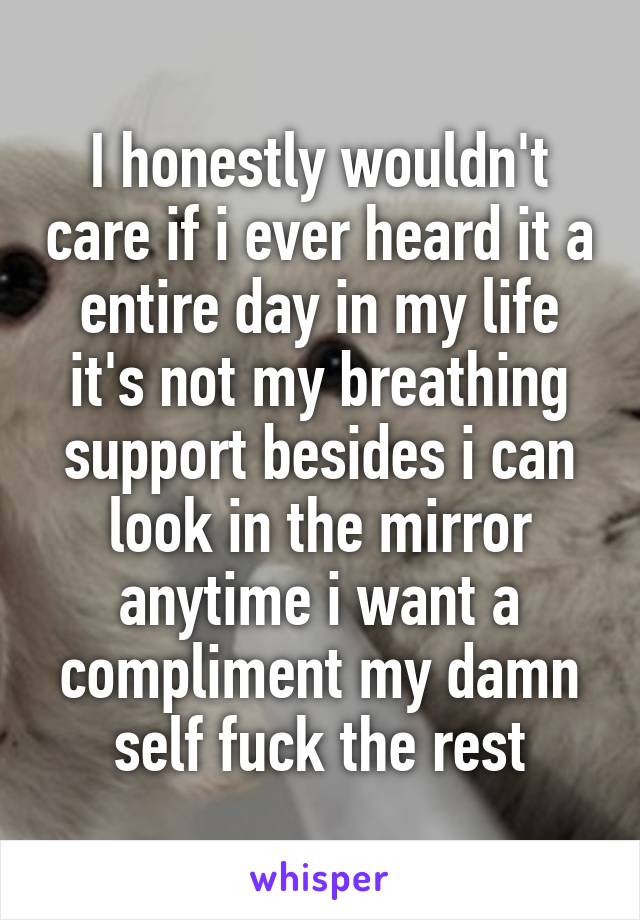 I honestly wouldn't care if i ever heard it a entire day in my life it's not my breathing support besides i can look in the mirror anytime i want a compliment my damn self fuck the rest