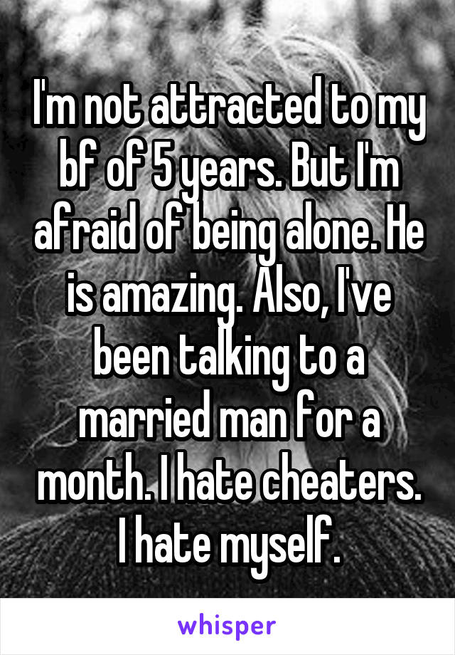 I'm not attracted to my bf of 5 years. But I'm afraid of being alone. He is amazing. Also, I've been talking to a married man for a month. I hate cheaters. I hate myself.