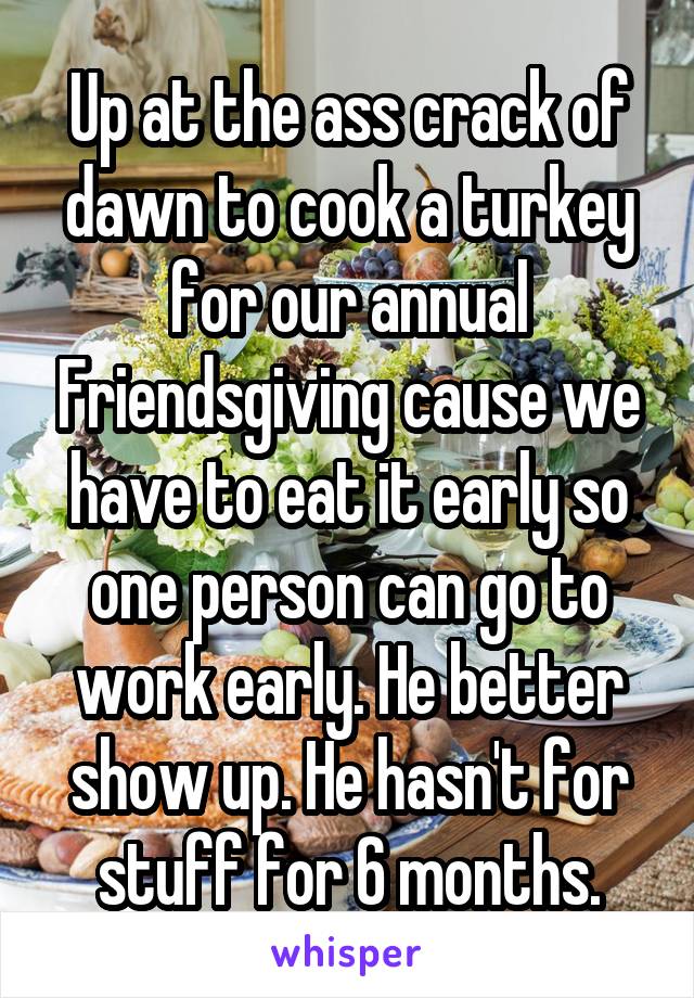 Up at the ass crack of dawn to cook a turkey for our annual Friendsgiving cause we have to eat it early so one person can go to work early. He better show up. He hasn't for stuff for 6 months.