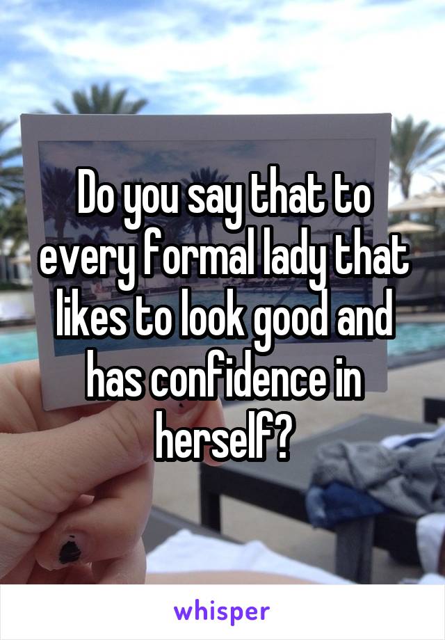 Do you say that to every formal lady that likes to look good and has confidence in herself?