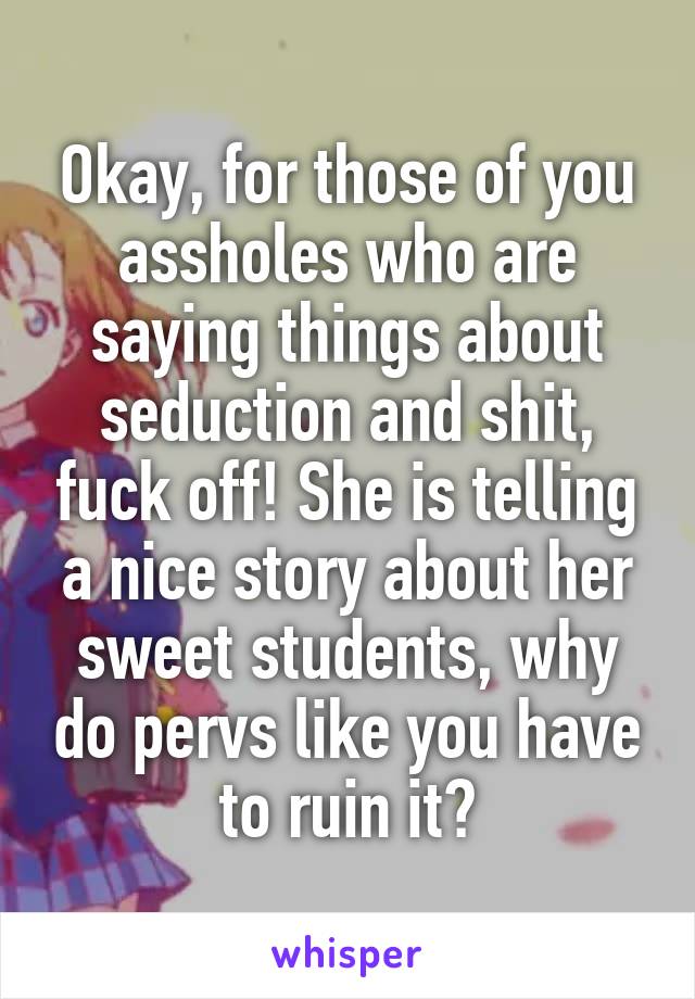 Okay, for those of you assholes who are saying things about seduction and shit, fuck off! She is telling a nice story about her sweet students, why do pervs like you have to ruin it?