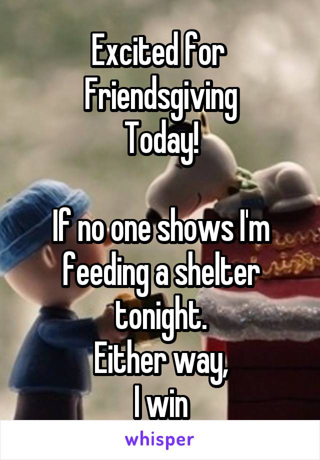 Excited for 
Friendsgiving
Today!

If no one shows I'm feeding a shelter tonight.
Either way,
I win