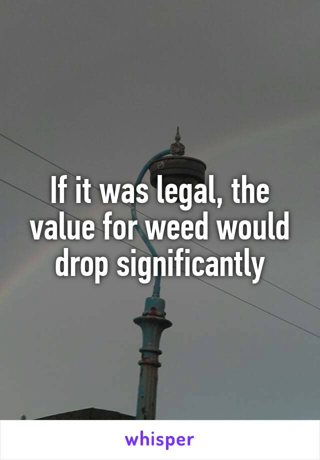 If it was legal, the value for weed would drop significantly