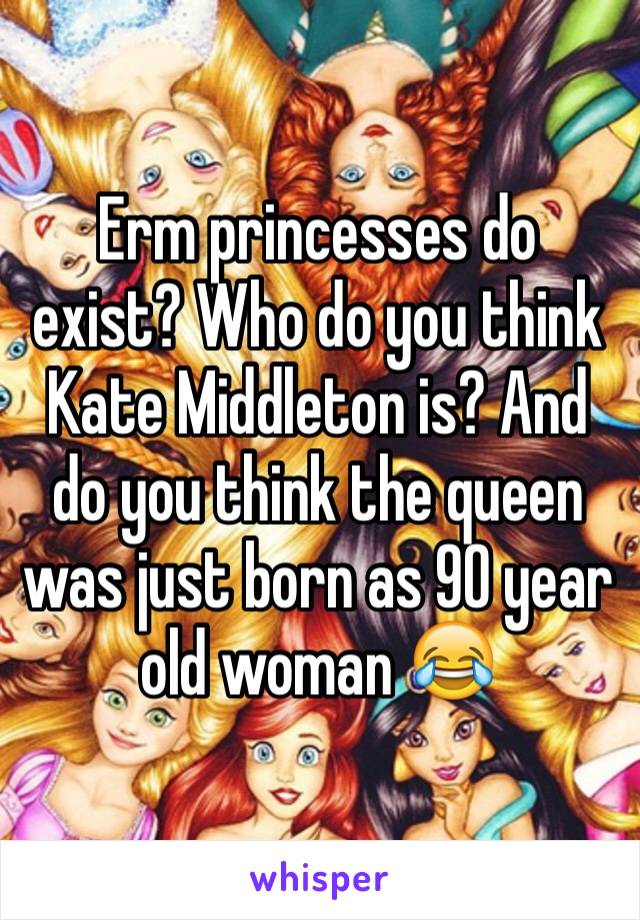 Erm princesses do exist? Who do you think Kate Middleton is? And do you think the queen was just born as 90 year old woman 😂