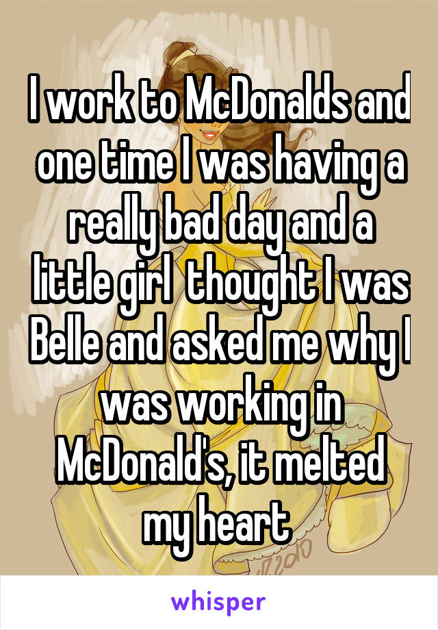 I work to McDonalds and one time I was having a really bad day and a little girl  thought I was Belle and asked me why I was working in McDonald's, it melted my heart 