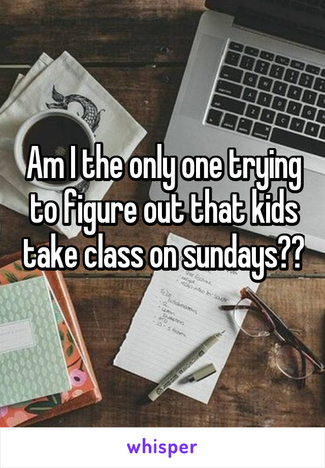 Am I the only one trying to figure out that kids take class on sundays?? 