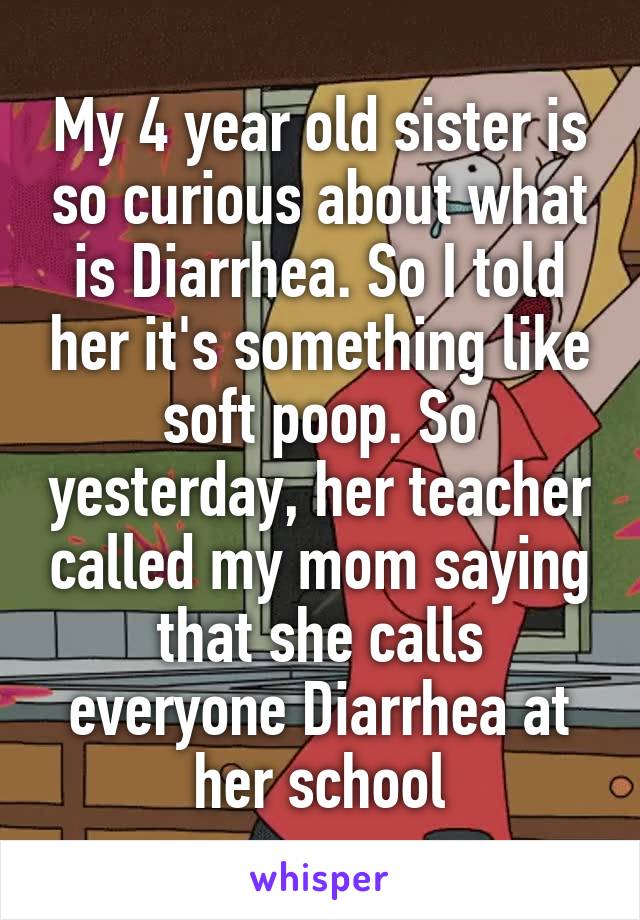 My 4 year old sister is so curious about what is Diarrhea. So I told her it's something like soft poop. So yesterday, her teacher called my mom saying that she calls everyone Diarrhea at her school