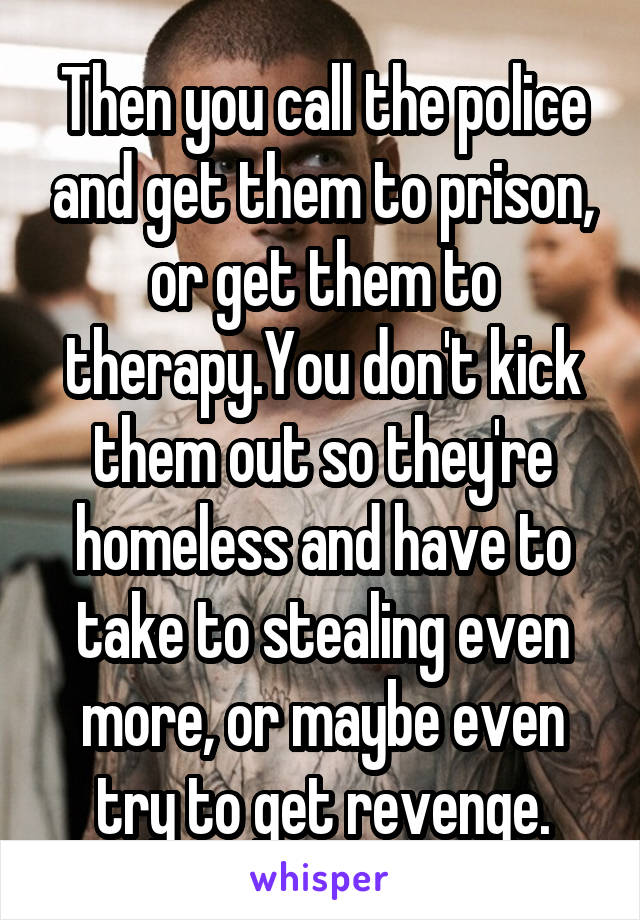 Then you call the police and get them to prison, or get them to therapy.You don't kick them out so they're homeless and have to take to stealing even more, or maybe even try to get revenge.