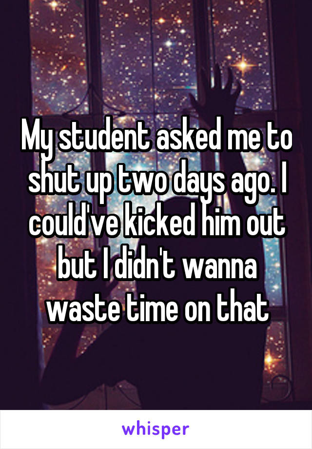My student asked me to shut up two days ago. I could've kicked him out but I didn't wanna waste time on that
