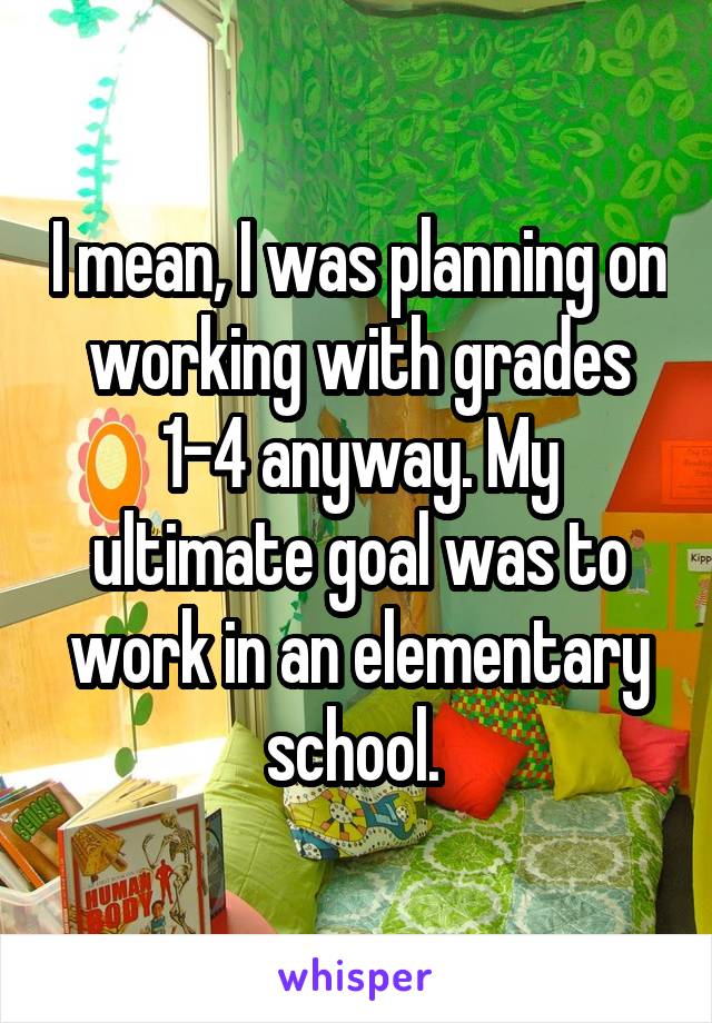 I mean, I was planning on working with grades 1-4 anyway. My ultimate goal was to work in an elementary school. 