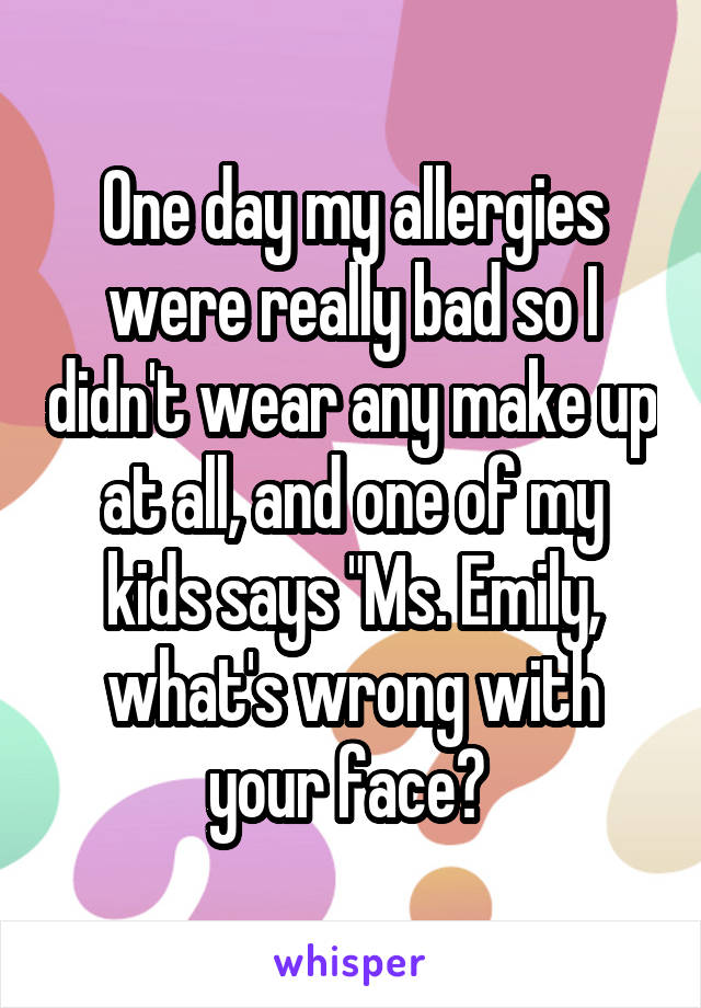 One day my allergies were really bad so I didn't wear any make up at all, and one of my kids says "Ms. Emily, what's wrong with your face? 