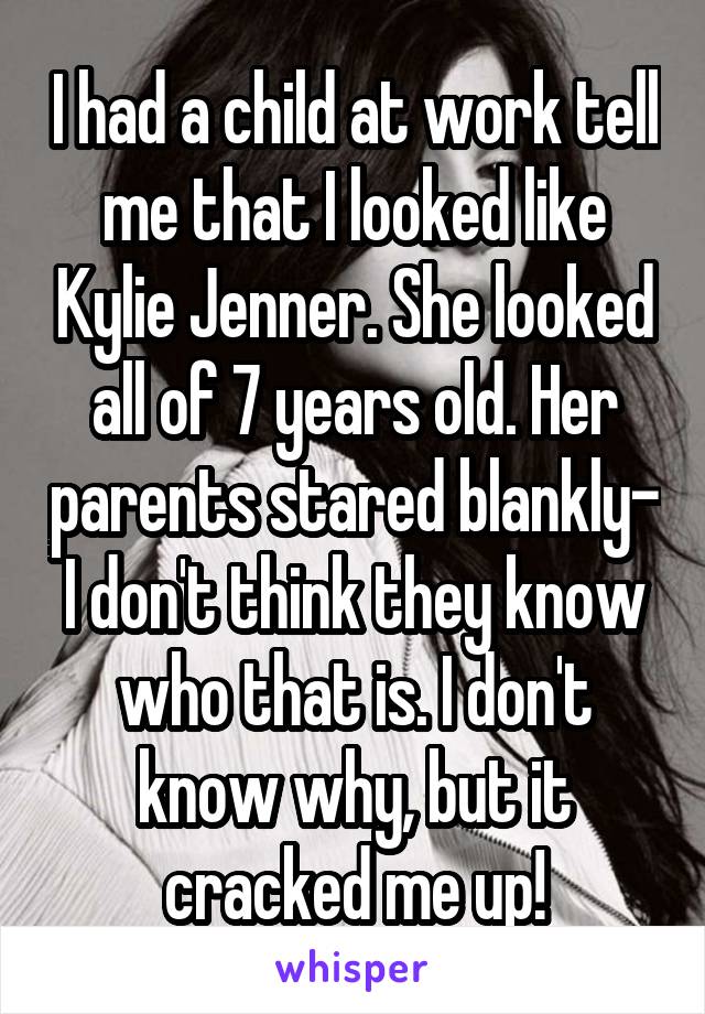 I had a child at work tell me that I looked like Kylie Jenner. She looked all of 7 years old. Her parents stared blankly- I don't think they know who that is. I don't know why, but it cracked me up!