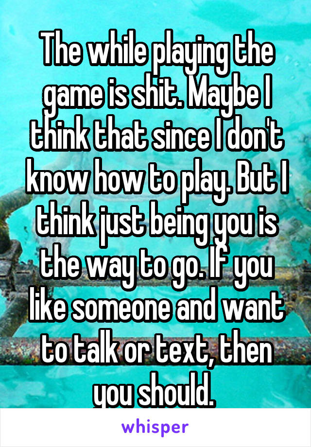 The while playing the game is shit. Maybe I think that since I don't know how to play. But I think just being you is the way to go. If you like someone and want to talk or text, then you should. 