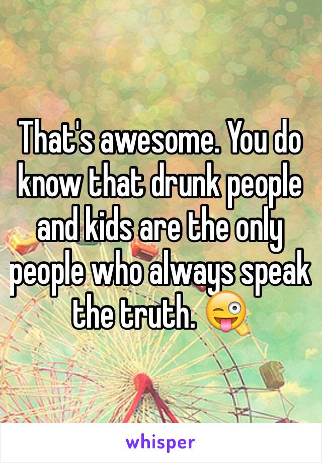 That's awesome. You do know that drunk people and kids are the only people who always speak the truth. 😜