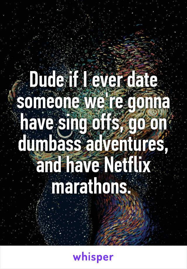 Dude if I ever date someone we're gonna have sing offs, go on dumbass adventures, and have Netflix marathons. 