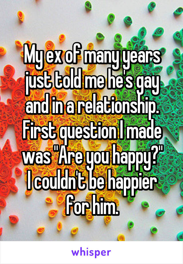 My ex of many years just told me he's gay and in a relationship. First question I made was "Are you happy?"
I couldn't be happier for him.