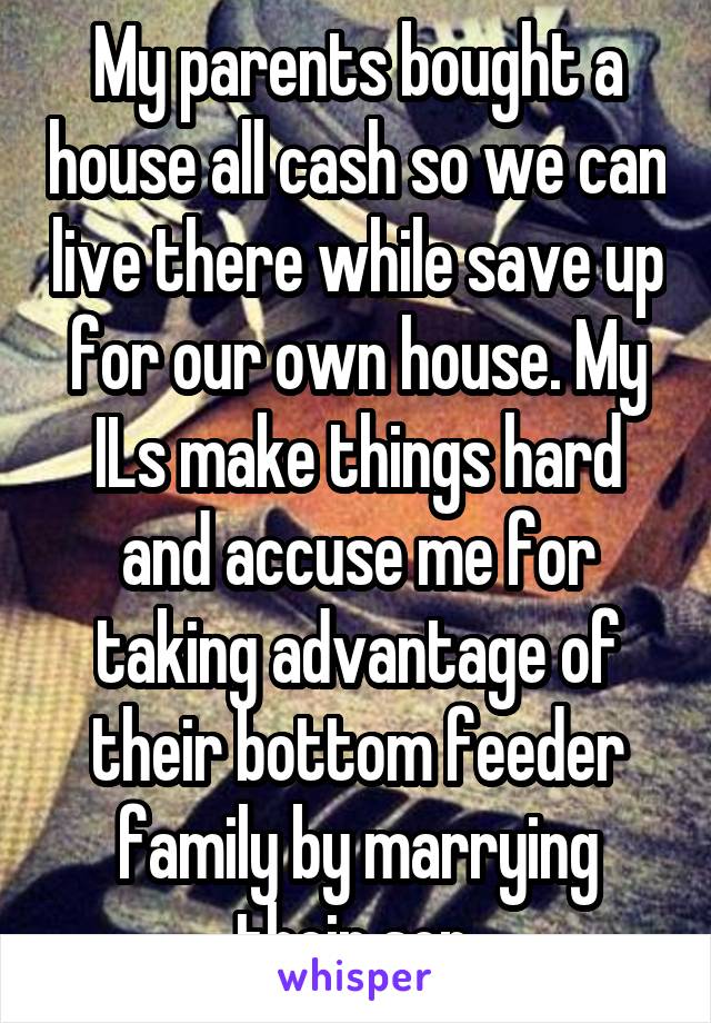 My parents bought a house all cash so we can live there while save up for our own house. My ILs make things hard and accuse me for taking advantage of their bottom feeder family by marrying their son.