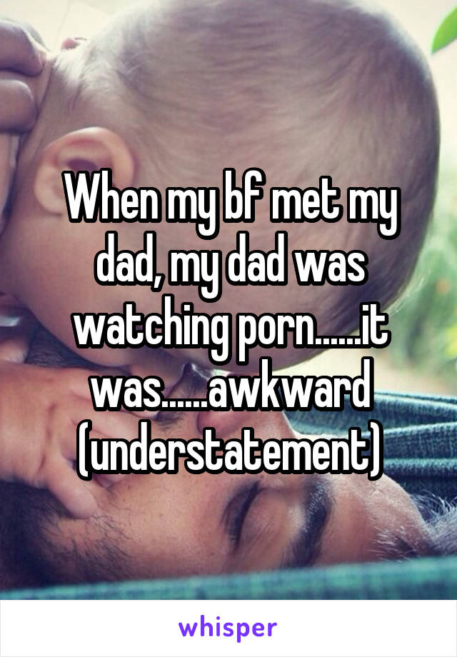 When my bf met my dad, my dad was watching porn......it was......awkward (understatement)