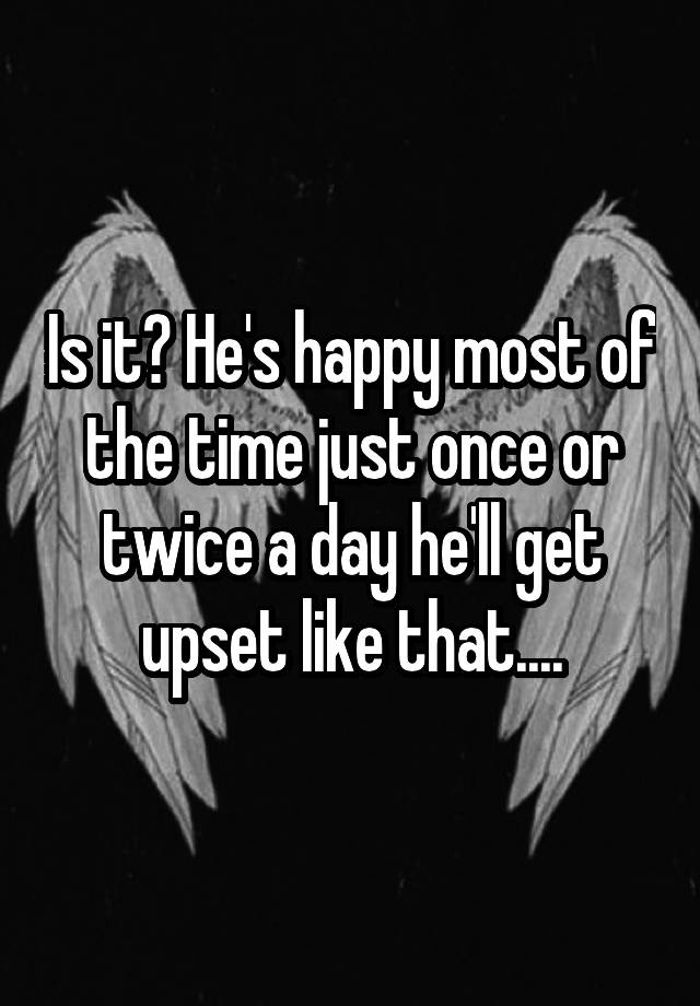 is-it-he-s-happy-most-of-the-time-just-once-or-twice-a-day-he-ll-get