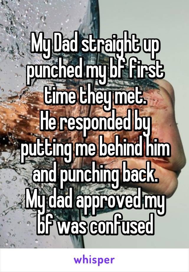 My Dad straight up punched my bf first time they met.
He responded by putting me behind him and punching back.
My dad approved my bf was confused