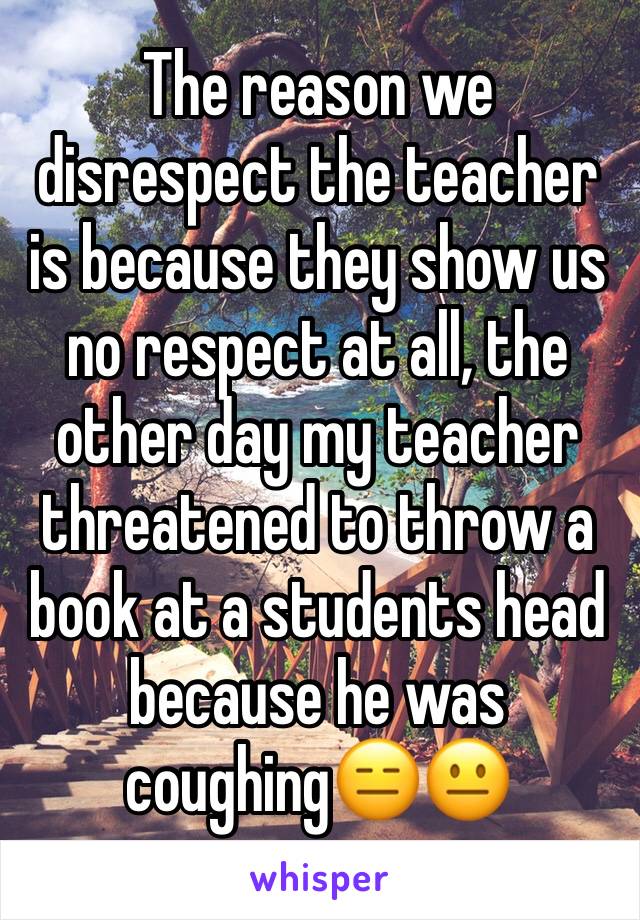 The reason we disrespect the teacher is because they show us no respect at all, the other day my teacher threatened to throw a book at a students head because he was coughing😑😐