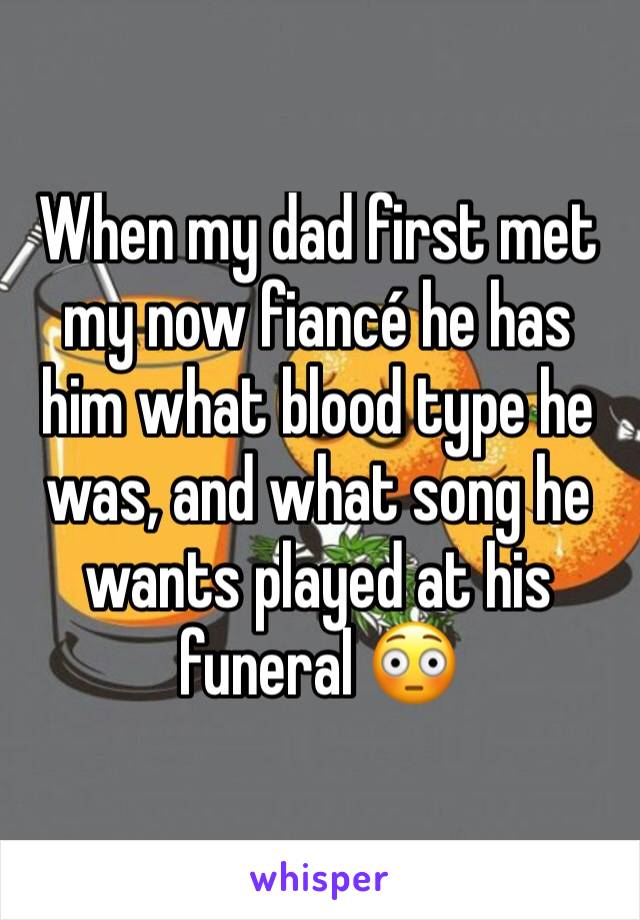 When my dad first met my now fiancé he has him what blood type he was, and what song he wants played at his funeral 😳