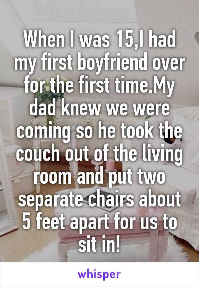 When I was 15,I had my first boyfriend over for the first time.My dad knew we were coming so he took the couch out of the living room and put two separate chairs about 5 feet apart for us to sit in!