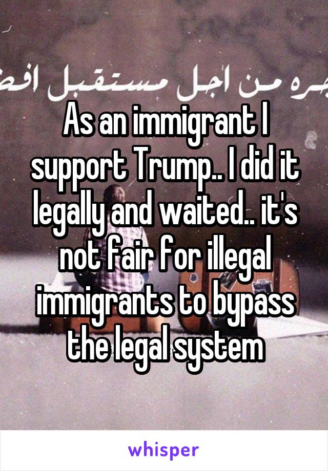 As an immigrant I support Trump.. I did it legally and waited.. it's not fair for illegal immigrants to bypass the legal system