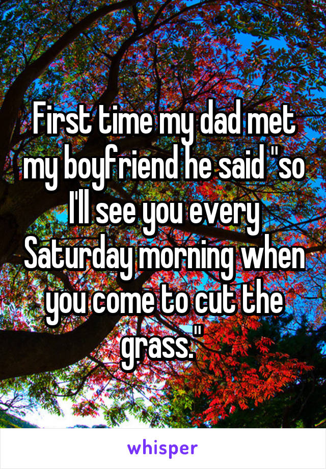 First time my dad met my boyfriend he said "so I'll see you every Saturday morning when you come to cut the grass." 