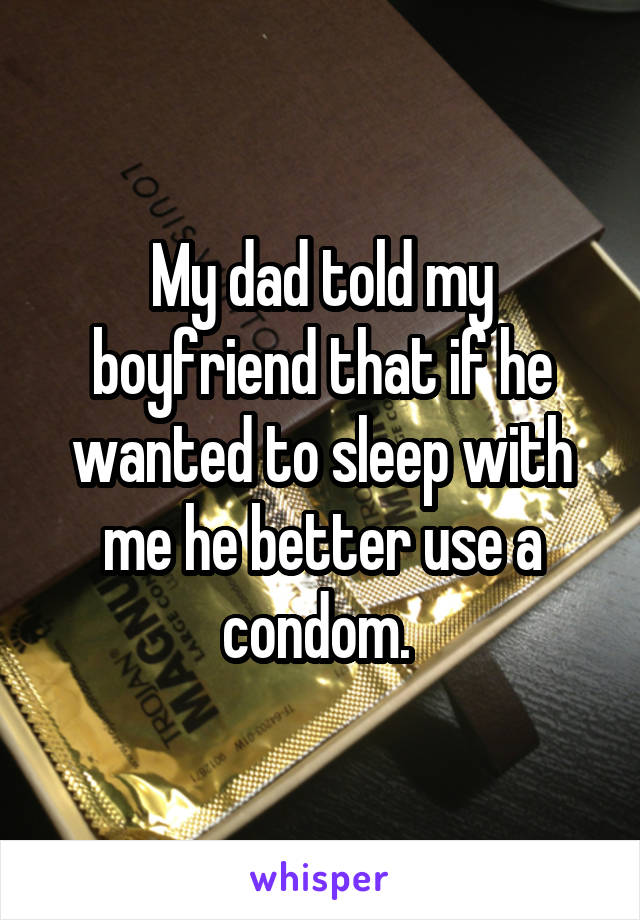 My dad told my boyfriend that if he wanted to sleep with me he better use a condom. 