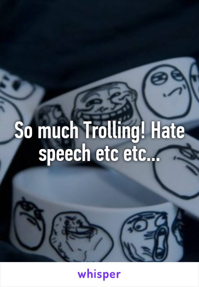 So much Trolling! Hate speech etc etc...