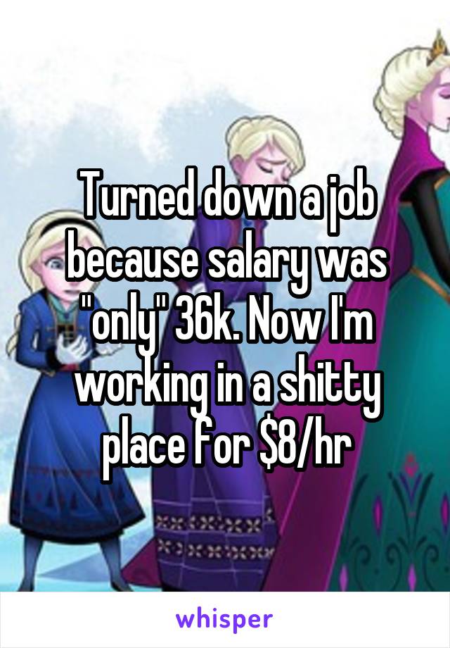 Turned down a job because salary was "only" 36k. Now I'm working in a shitty place for $8/hr