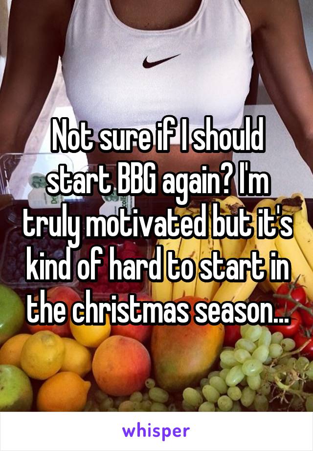 Not sure if I should start BBG again? I'm truly motivated but it's kind of hard to start in the christmas season...