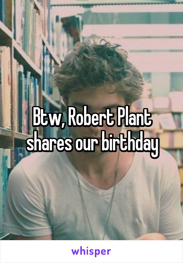 Btw, Robert Plant shares our birthday