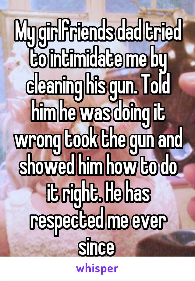 My girlfriends dad tried to intimidate me by cleaning his gun. Told him he was doing it wrong took the gun and showed him how to do it right. He has respected me ever since 