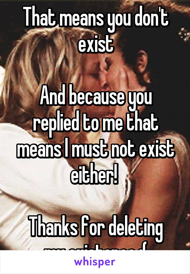 That means you don't exist

And because you replied to me that means I must not exist either! 

Thanks for deleting my existence :(