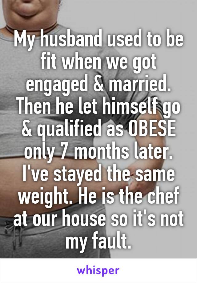 My husband used to be fit when we got engaged & married. Then he let himself go & qualified as OBESE only 7 months later. I've stayed the same weight. He is the chef at our house so it's not my fault.