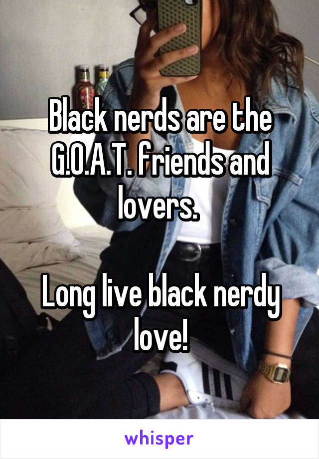 Black nerds are the G.O.A.T. friends and lovers. 

Long live black nerdy love!