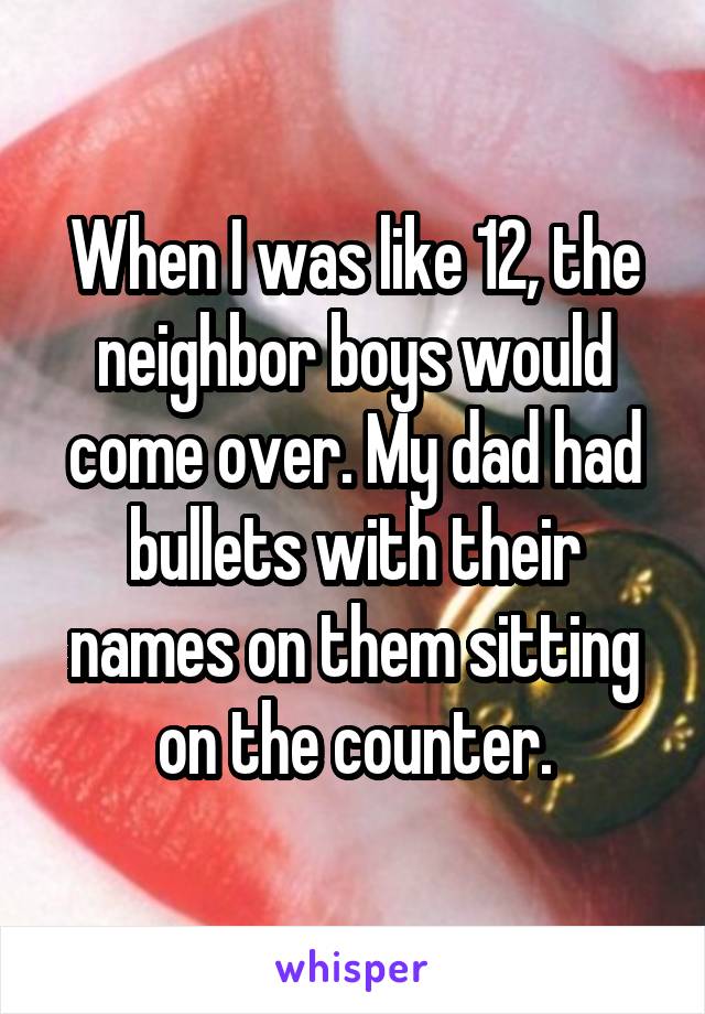 When I was like 12, the neighbor boys would come over. My dad had bullets with their names on them sitting on the counter.