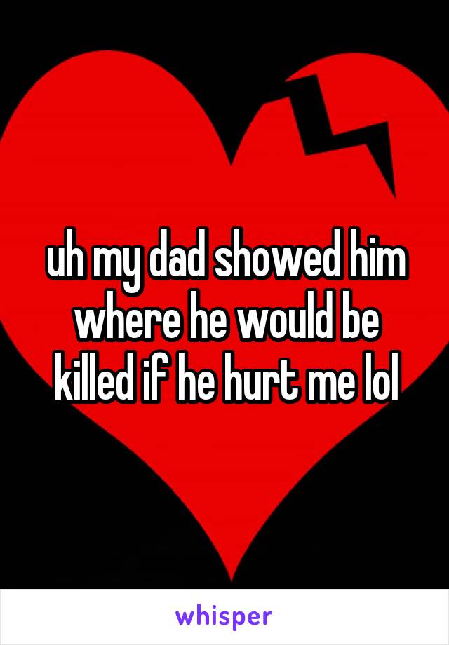 uh my dad showed him where he would be killed if he hurt me lol