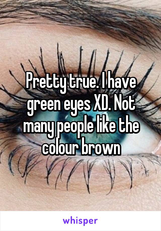 Pretty true. I have green eyes XD. Not many people like the colour brown