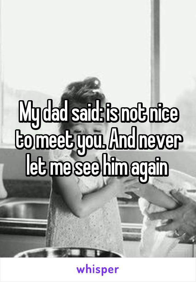 My dad said: is not nice to meet you. And never let me see him again 